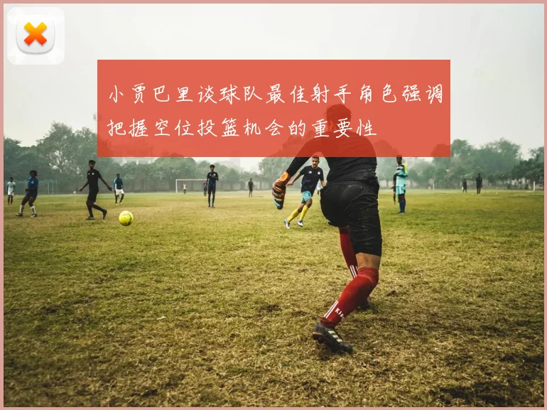 小贾巴里谈球队最佳射手角色强调把握空位投篮机会的重要性
