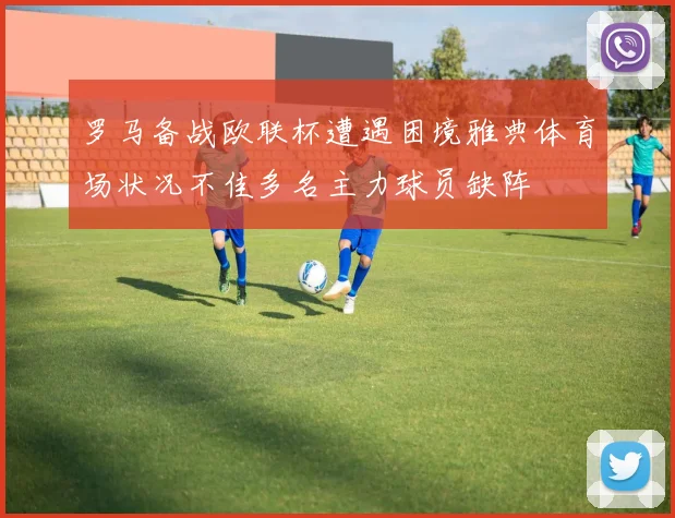 罗马备战欧联杯遭遇困境雅典体育场状况不佳多名主力球员缺阵