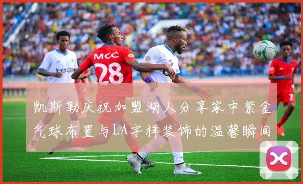 凯斯勒庆祝加盟湖人分享家中紫金气球布置与LA字样装饰的温馨瞬间