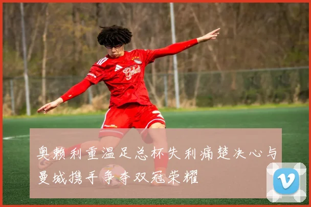 奥赖利重温足总杯失利痛楚决心与曼城携手争夺双冠荣耀