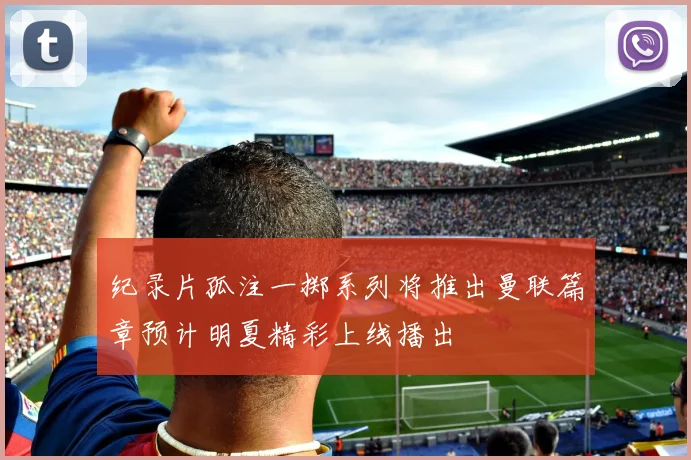 纪录片孤注一掷系列将推出曼联篇章预计明夏精彩上线播出