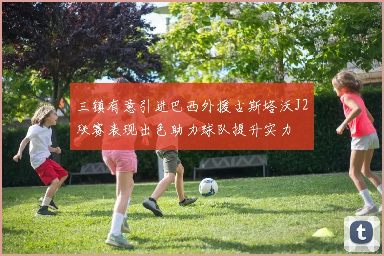 三镇有意引进巴西外援古斯塔沃J2联赛表现出色助力球队提升实力