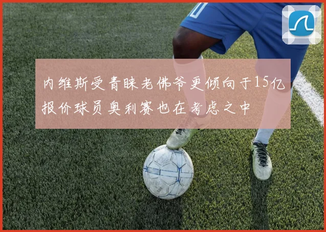 内维斯受青睐老佛爷更倾向于15亿报价球员奥利赛也在考虑之中