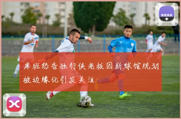 库班怒告独行侠老板因新球馆规划被边缘化引发关注