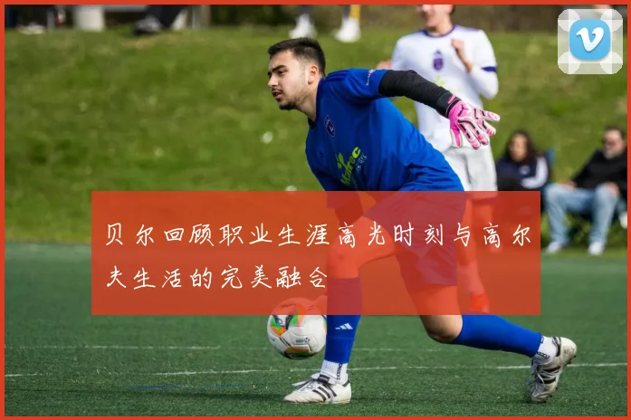 贝尔回顾职业生涯高光时刻与高尔夫生活的完美融合