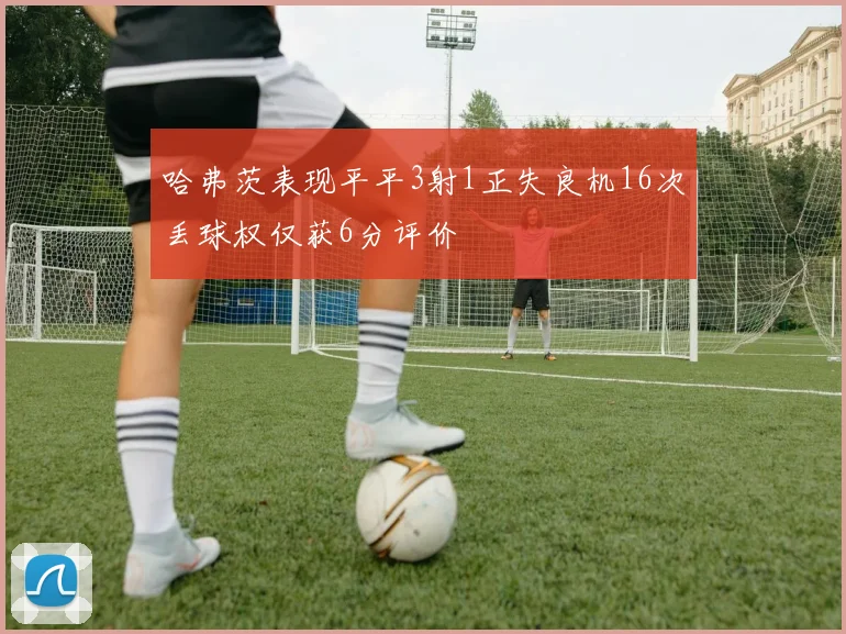 哈弗茨表现平平3射1正失良机16次丢球权仅获6分评价