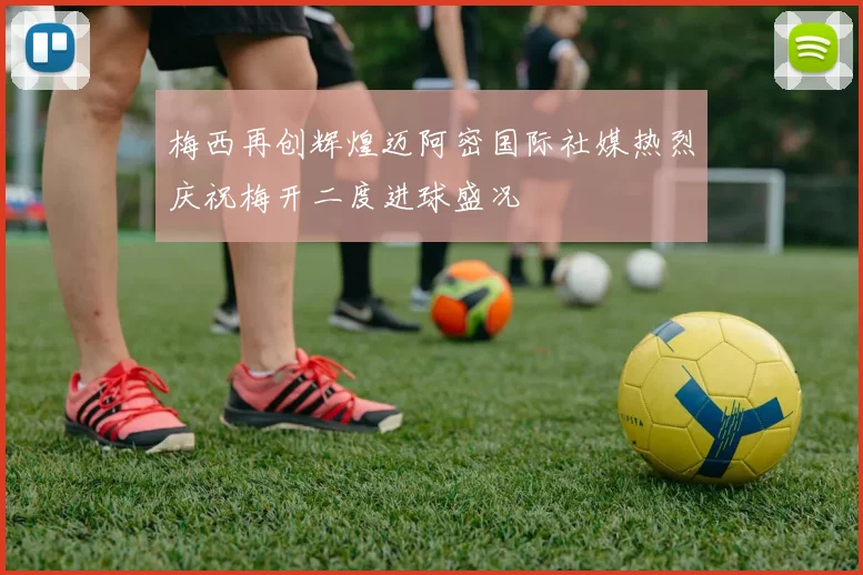 梅西再创辉煌迈阿密国际社媒热烈庆祝梅开二度进球盛况