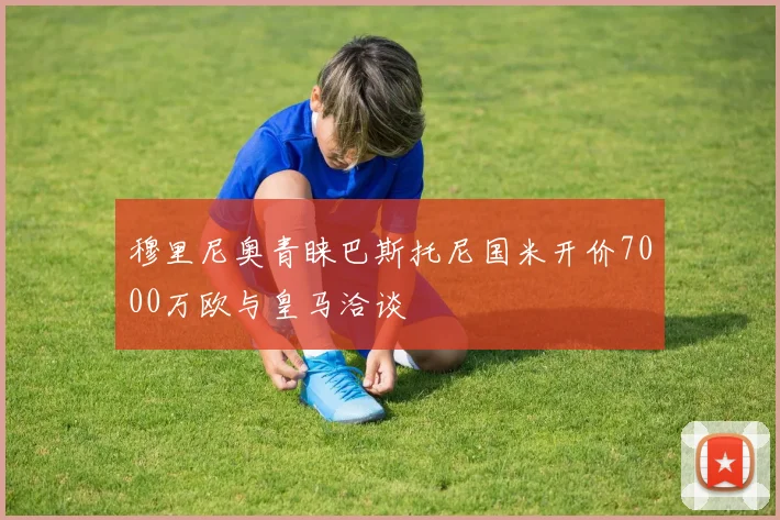 穆里尼奥青睐巴斯托尼国米开价7000万欧与皇马洽谈