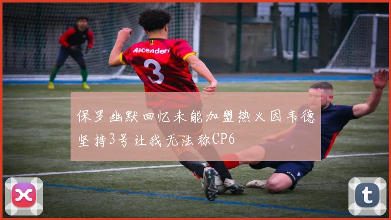保罗幽默回忆未能加盟热火因韦德坚持3号让我无法称CP6