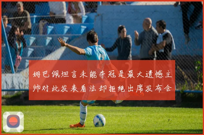 姆巴佩坦言未能夺冠是最大遗憾主帅对此发表看法却拒绝出席发布会