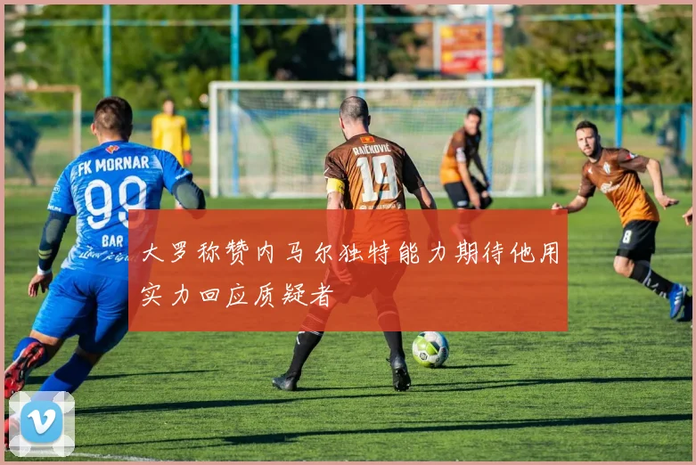 大罗称赞内马尔独特能力期待他用实力回应质疑者