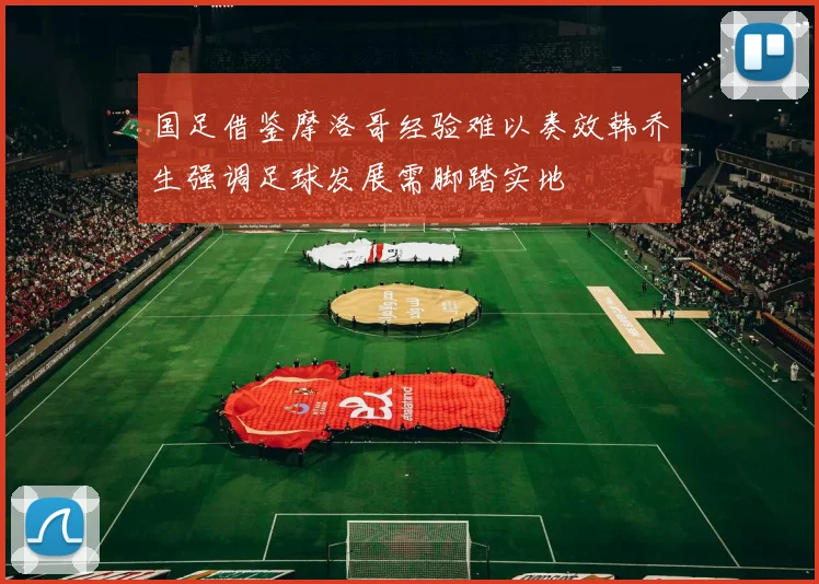 国足借鉴摩洛哥经验难以奏效韩乔生强调足球发展需脚踏实地