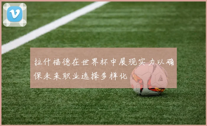 拉什福德在世界杯中展现实力以确保未来职业选择多样化