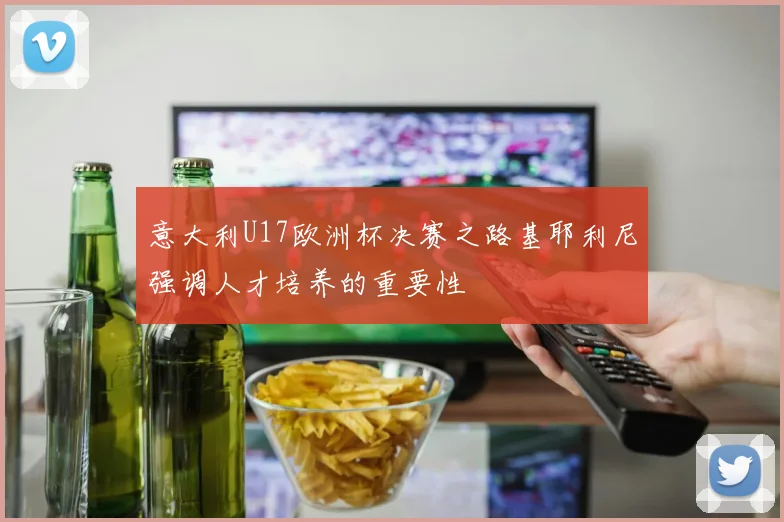 意大利U17欧洲杯决赛之路基耶利尼强调人才培养的重要性