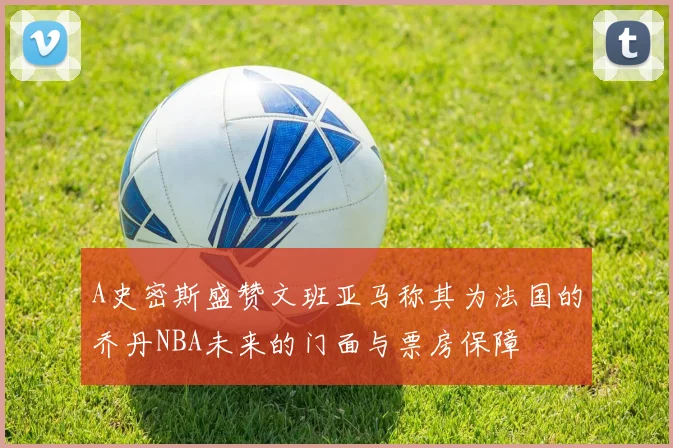 A史密斯盛赞文班亚马称其为法国的乔丹NBA未来的门面与票房保障