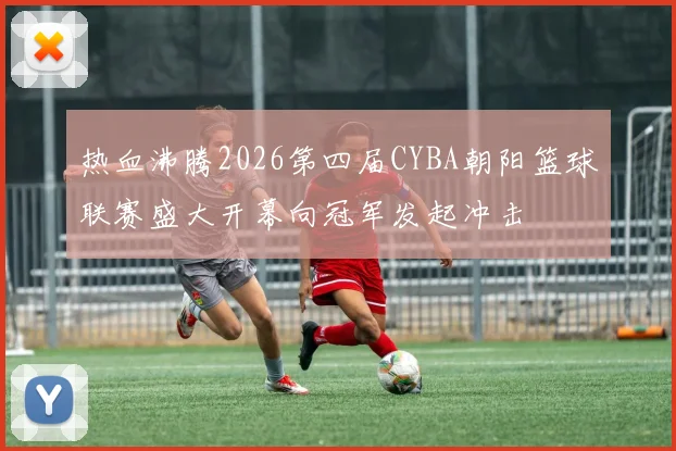 热血沸腾2026第四届CYBA朝阳篮球联赛盛大开幕向冠军发起冲击