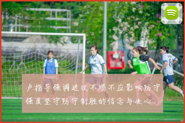 卢指导强调进攻不顺不应影响防守强度坚守防守制胜的信念与决心