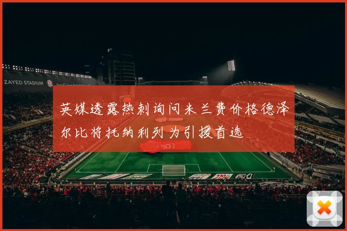 英媒透露热刺询问米兰费价格德泽尔比将托纳利列为引援首选