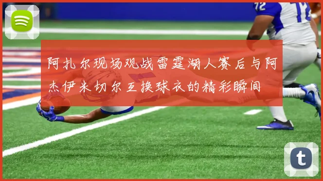 阿扎尔现场观战雷霆湖人赛后与阿杰伊米切尔互换球衣的精彩瞬间