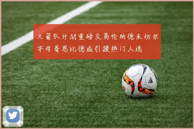 火箭队计划重磅交易伦纳德米切尔字母哥恩比德成引援热门人选