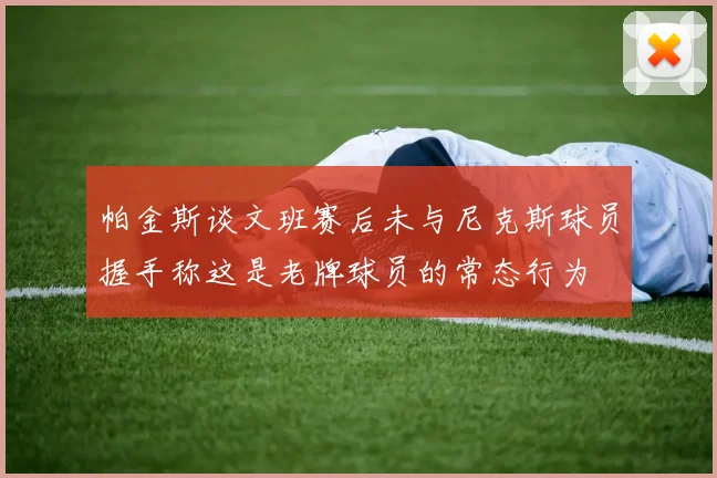 帕金斯谈文班赛后未与尼克斯球员握手称这是老牌球员的常态行为