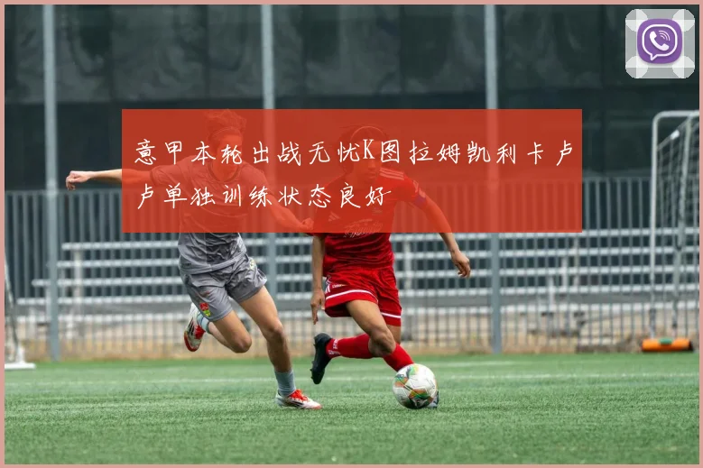 意甲本轮出战无忧K图拉姆凯利卡卢卢单独训练状态良好