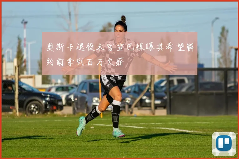 奥斯卡退役未官宣巴媒曝其希望解约前拿到百万欠薪