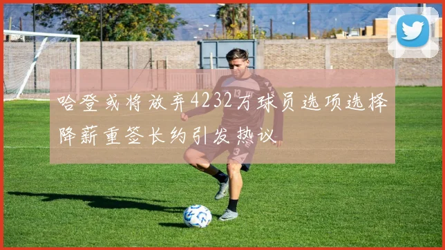 哈登或将放弃4232万球员选项选择降薪重签长约引发热议