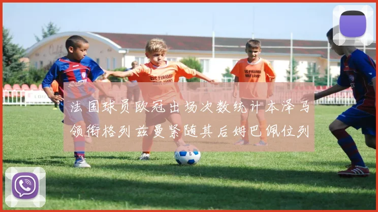 法国球员欧冠出场次数统计本泽马领衔格列兹曼紧随其后姆巴佩位列第五