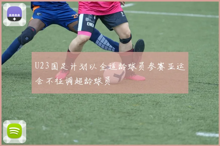 U23国足计划以全适龄球员参赛亚运会不征调超龄球员