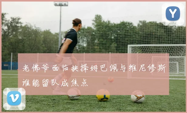 老佛爷面临抉择姆巴佩与维尼修斯谁能留队成焦点